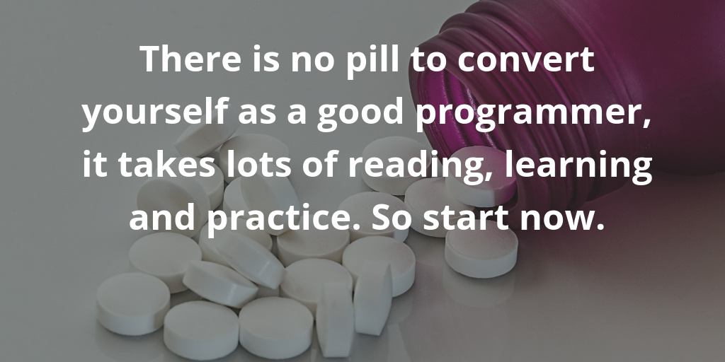 There is no pill to convert yourself as a good programmer, it takes lots of reading, learning and practice. So start now. There is no pill to convert yourself as a good programmer, it takes lots of reading, learning and practice. So start now.