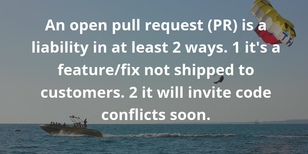 An open pull request is a liability in at least 2 ways. 1 it is a feature-fix not shipped to customers. 2 it will invite code conflicts soon. An open pull request is a liability in at least 2 ways. 1 it is a feature-fix not shipped to customers. 2 it will invite code conflicts soon.