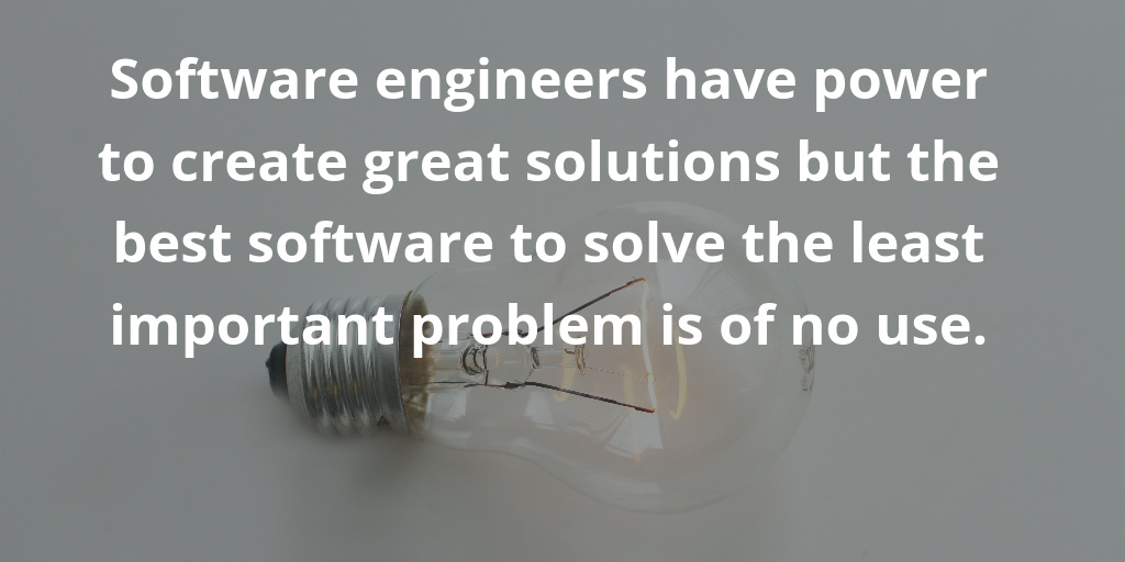 Software engineers have power to create great solutions but the best software to solve the least important problem is of no use. Software engineers have power to create great solutions but the best software to solve the least important problem is of no use.